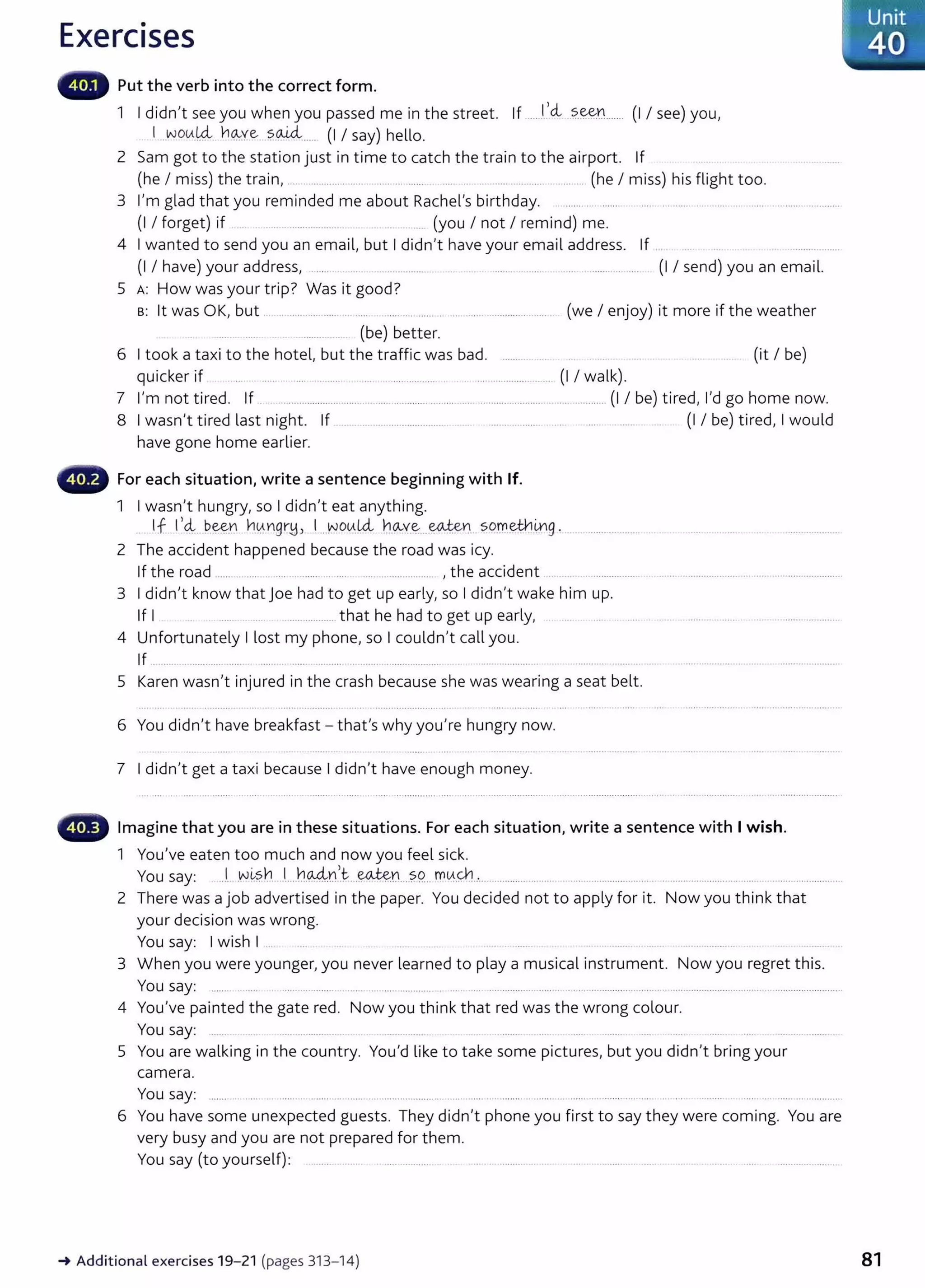 Exercises
Put the verb into the correct form.
1 I didn,t see you when you passed me in the street. If .......!..,~ ..?..~Y.l....... (I I see) you,
I .wotA.~ h~ye ?..QJ.cl.... (I I say) hello.
2 Sam got to the station just in time to catch the train to the airport. If
(he I miss) the train, ..................... .... .. . .. ...... .. .................. . ....... (he I miss) his flight too.
3 l,m glad that you reminded me about Rachel,s birthday. . ........ ... ........ .. .... ... ...... ......... ... ..... ......................
(I I forget) if . . ................... .... (you I not I remind) me.
4 I wanted to send you an email, but I didn,t have your email address. If
(I I have) your address, ...... ..... ............ ...... .. ..... ..... .. ........... .... (I I send) you an email.
5 A: How was your trip? Was it good?
B: lt was OK, but .. .. ...... .... ...... . ..... ..... .... ...... . .. ..... ............ ....... (we I enjoy) it more if the weather
........ ... . (be) better.
6 I took a taxi to the hotel, but the traffic was bad. .......... (it I be)
quicker if ..... . ...... ... ...... ............ . ...... ... .... ........... .. . ........................... (I I walk).
7 l,m not tired. If . ................................ ............................. ...... ...................... .............. (I I be) tired, l,d go home now.
8 I wasn,t tired last night. If ..................................... ... .................... ... ...... . ....... (I I be) tired, I would
have gone home earlier.
For each situation, write a sentence beginning with If.
1 I wasn,t hungry, so I didn,t eat anything.
If I,4:.. P.~n h~ngr~J I _J-JO~!Ai h9--Y.~....~Y:I so.t:'f.l.~-~9 . .......................... .
2 The accident happened because the road was icy.
If the road ...... ... . .... ........ .. .... .... ................... , the accident .. ... . ............... .
3 I didn,t know that Joe had to get up early, so I didn,t wake him up.
If I ................. that he had to get up early,
4 Unfortunately I lost my phone, so I couldn,t call you.
If . .. ........... .... ..... . ...... .......... ..... .. .............. .... .................... .
5 Karen wasn,t injured in the crash because she was wearing a seat belt.
6 You didn,t have breakfast- thafs why you,re hungry now.
7 I didn,t get a taxi because I didn,t have enough money.
Imagine that you are in these situations. For each situation, write a sentence with I wish.
1 You've eaten too much and now you feel sick.
You say: .J -~~?.~ ..L..h~n,_t....~tl....?.9... m0..~..·................. ... .... ............................. . .. ..................... .... ..... ........ ...............
2 There was a job advertised in the paper. You decided not to apply for it. Now you think that
your decision was wrong.
You say: I wish I ...... ..... . .. ....... ............... .
3 When you were younger, you never learned to play a musical instrument. Now you regret this.
You say: ....... ...... ............. .................................. ............ ..... ................. .............................................................................................. ..
4 You've painted the gat e red. Now you think that red was the wrong colour.
You say: ...... ..... ............ ... ................. .....................
5 You are walking in the country. You,d like to take some pictures, but you didn,t bring your
camera.
You say: ....... . ..... ..... .. ...... .. ..... . ....................... ..... .... ... ....... . ..... . ........... ........ ..... ..... . ... . ........ .................................
6 You have some unexpected guests. They didn,t phone you fi rst to say they were coming. You are
very busy and you are not prepared for them.
You say (to yourself): ...............
-t Additional exercises 19-21 (pages 313- 14)
Unit
40
81
 