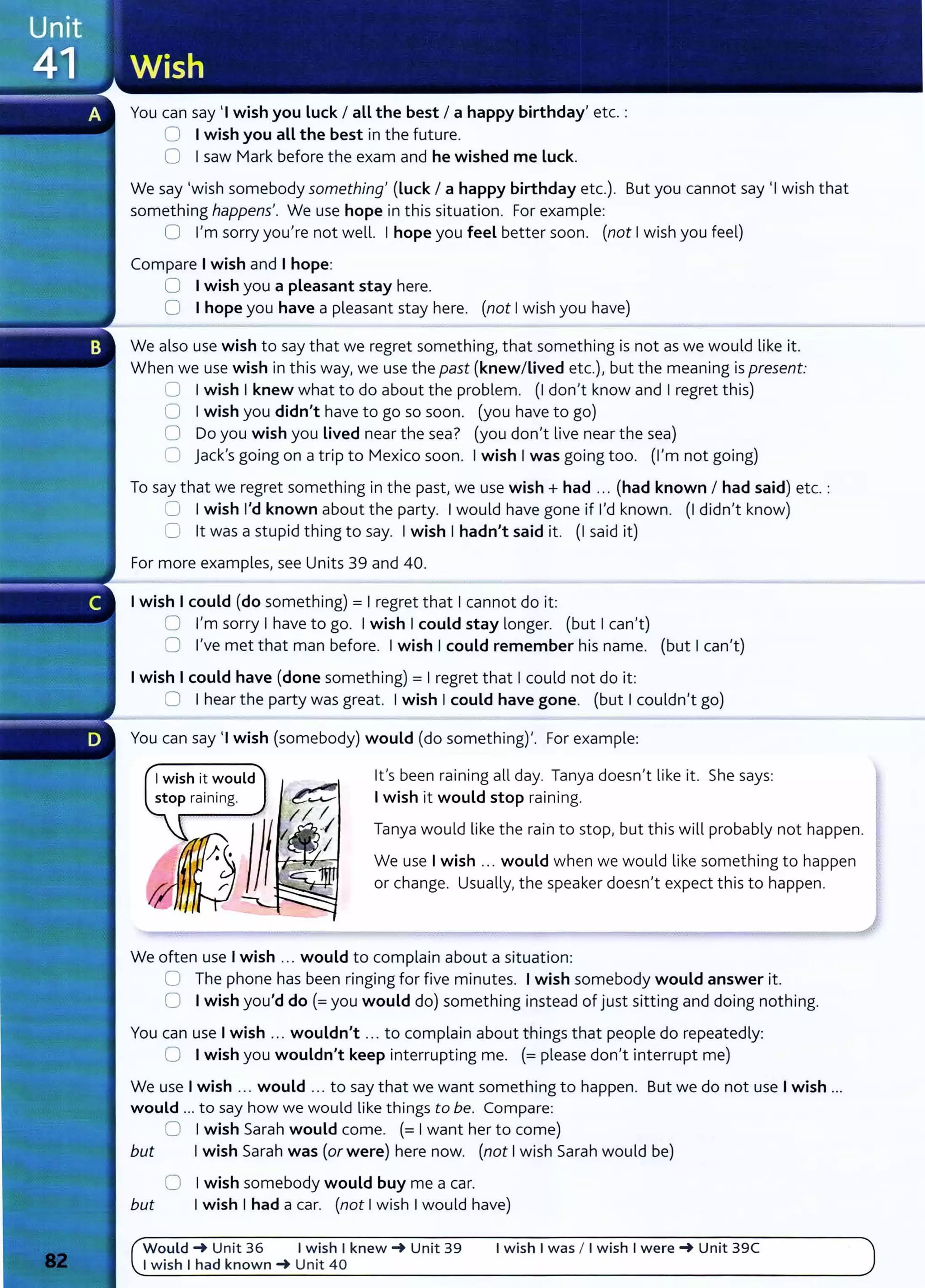 You can say 'I wish you Luck I all the best I a happy birthday' etc.:
0 I wish you all the best in the future.
0 Isaw Mark before the exam and he wished me Luck.
We say 'wish somebody something' (Luck I a happy birthday etc.). But you cannot say 'I wish that
something happens'. We use hope in this situation. For example:
0 I'm sorry you're not well. Ihope you feel better soon. (not Iwish you feel)
Compare I wish and I hope:
0 I wish you a pleasant stay here.
0 I hope you have a pleasant stay here. (not Iwish you have)
We also use wish to say that we regret something, that something is not as we would like it.
When we use wish in this way, we use the past (knew/Lived etc.), but the meaning is present:
0 Iwish Iknew what to do about the problem. (I don't know and I regret this)
0 Iwish you didn't have to go so soon. (you have to go)
0 Do you wish you Lived near the sea? (you don't live near the sea)
C jack's going on a trip to Mexico soon. Iwish Iwas going too. (I'm not going)
To say that we regret something in the past, we use wish+ had ... (had known I had said) etc.:
0 Iwish I'd known about the party. Iwould have gone if I'd known. (I didn't know)
0 lt was a stupid thing to say. Iwish Ihadn't said it. (I said it)
For more examples, see Units 39 and 40.
I wish I could (do something)= I regret that Icannot do it:
0 I'm sorry Ihave to go. Iwish Icould stay longer. (but Ican't)
0 I've met that man before. Iwish Icould remember his name. (but Ican't)
I wish I could have (done something)= Iregret that Icould not do it:
0 Ihear the party was great. Iwish Icould have gone. (but Icouldn't go)
You can say 'I wish (somebody) would (do something)'. For example:
I wish it would
stop raining.
lt's been raining all day. Tanya doesn't like it. She says:
I wish it would stop raining.
Tanya would like the rain to stop, but this will probably not happen.
We use Iwish ... would when we would like something to happen
or change. Usually, the speaker doesn't expect this to happen.
We often use Iwish ... would to complain about a situation:
0 The phone has been ringing for five minutes. Iwish somebody would answer it.
0 Iwish you'd do(= you would do) something instead of just sitting and doing nothing.
You can use Iwish ... wouldn't ... to complain about things that people do repeatedly:
0 Iwish you wouldn't keep interrupting me. (= please don't interrupt me)
We use Iwish ... would ... to say that we want something to happen. But we do not use Iwish ...
would ... to say how we would like things to be. Compare:
0 Iwish Sarah would come. (= Iwant her to come)
but Iwish Sarah was (or were) here now. (not Iwish Sarah would be)
0 Iwish somebody would buy me a car.
but Iwish Ihad a car. (not I wish I would have)
Would~ Unit 36 I wish I knew~ Unit 39 I wish I was I I wish I were~ Unit 39C
I wish I had known~ Unit 40
 