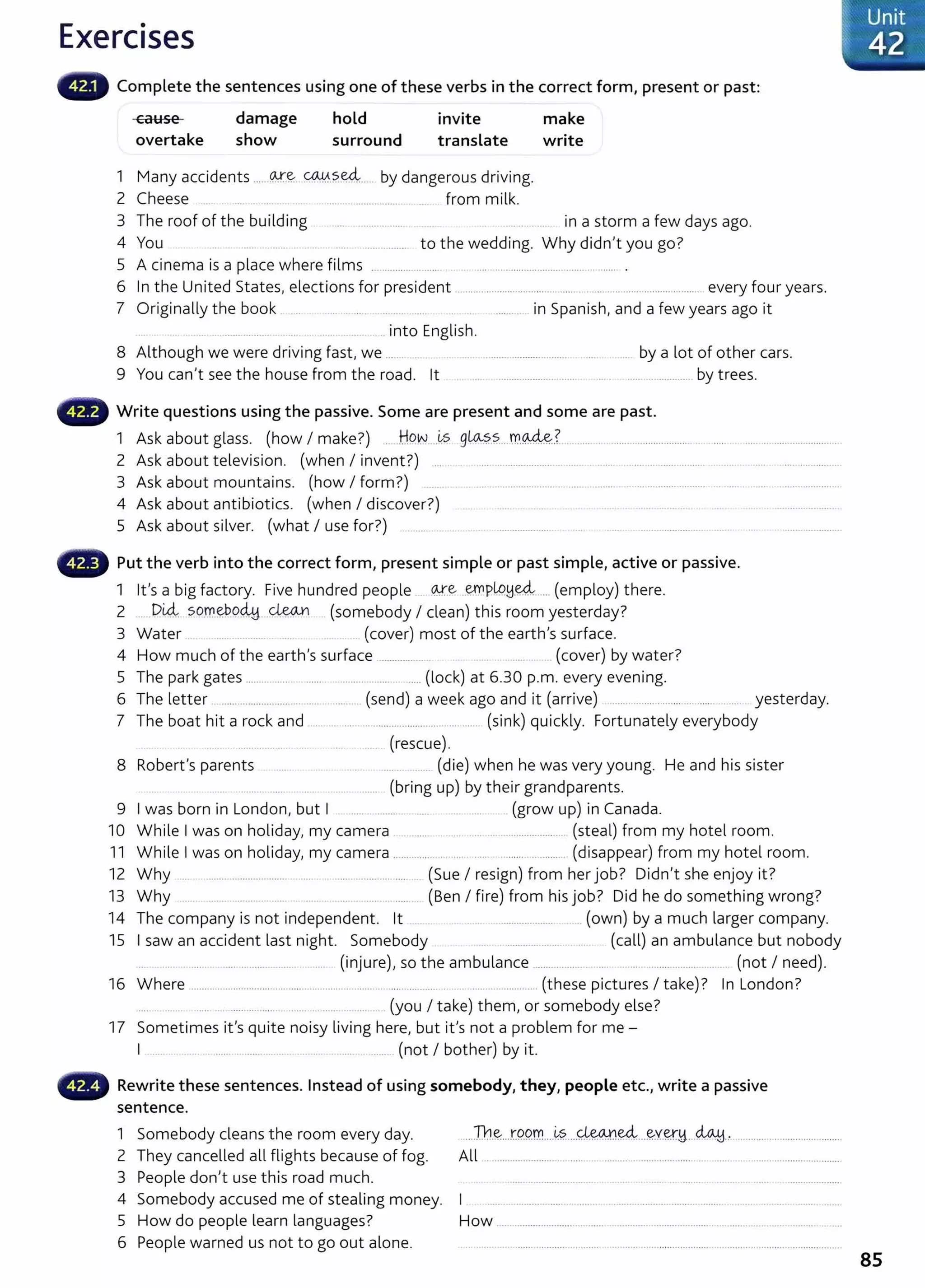 Exercises
Complete the sentences using one of these verbs in the correct form, present or past:
cause
overtake
damage
show
hold
surround
invite
translate
1 Many accidents _
____ <M:".~ C().,¥._?._~---- by dangerous driving.
2 Cheese .. __ . .... .... .... ....... ........ from milk.
make
write
3 The roof of the building .... __________ ...... ................. in a storm a few days ago.
4 You to the wedding. Why didn't you go?
5 A cinema is a place where films .................. ..... .......... .................................... .
6 In the United States, elections for president ............................. .. .... ..................................... every four years.
7 Originally the book . .... . . ... .. ..... ...................... ....... ............ in Spanish, and a few years ago it
... ...... ......... .. into English.
8 Although we were driving fast, we ... _ _ .... ......... ..................... .... by a lot of other cars.
9 You can't see the house from the road. lt .... .............................. .. . ...................... by trees.
Write questions using the passive. Some are present and some are past.
1 Ask about glass. (how I make?) ......H9.W....~~ 9~?.-~....m.~.?. ...... ................................... ..... ..................................
2 Ask about television. (when I invent?) ... . . .................................................................................. _
..... .... ......................
3 Ask about mountains. (how I form?) .. ..... .................... ..... .. ................ .......... ........ ..........................
4 Ask about antibiotics. (when I discover?) .. .. . . . ... .. ..... . .. ...................
5 Ask about silver. (what I use for?) .. .... .. . . . ...................... ........................... ..... .....................
Put the verb into the correct form, present simple or past simple, active or passive.
1 lt's a big factory. Five hundred people . ~e ..~PlP.!d.~...... (employ) there.
2 ______DU:;l sq.m.~.o~---~ (somebody I clean) this room yesterday?
3 Water .... ......... .... (cover) most of the earth's surface.
4 How much of the earth's surface ..................... (cover) by water?
5 The park gates ................. ....... ........ ........... .... (lock) at 6.30 p.m. every evening.
6 The letter ............................ . .. ... . (send) a week ago and it (arrive) ........ ........ ......... ... ... yesterday.
7 The boat hit a rock and .......................................................... (sink) quickly. Fortunately everybody
_
....... .. .......... .................... .... .... ....... (rescue).
8 Robert's parents . . .. . .. . .... (die) when he was very young. He and his sister
______ .................. ............ (bring up) by their grandparents.
9 I was born in London, but I ........ ... (grow up) in Canada.
10 While I was on holiday, my camera ......... ................ _
...................... (steal) from my hotel room.
11 While I was on holiday, my camera ....................................................... (disappear) from my hotel room.
12 Why .. ...... ..................... .. ........................ (Sue I resign) from her job? Didn't she enjoy it?
13 Why ... ........ ........... ...... ... ..... ... ...... (Ben I fire) from his job? Did he do something wrong?
14 The company is not independent. lt .. ...... ...................... ...... (own) by a much larger company.
15 I saw an accident last night. Somebody ....................... .... (call) an ambulance but nobody
..... .. ........ ..... ...................... ......... (injure), so the ambulance ............... .................................... ....... (not I need).
16 Where .................................................. ..... ... .......... ..... ............ . ....................... (these pictures I take)? In London?
.... .. ...... .......................................... (you I take) them, or somebody else?
17 Sometimes it's quite noisy living here, but it's not a problem for me -
I ... ..... . ..... .. ... ......... (not I bother) by it.
• • • Rewrite these sentences. Instead of using somebody, they, people etc., write a passive
sentence.
1 Somebody cleans the room every day.
2 They cancelled all flights because of fog.
3 People don
1
t use this road much.
4 Somebody accused me of stealing money.
5 How do people learn languages?
6 People warned us not to go out alone.
...Th~...tQ.P.m....~?.....~~---~Y~!1...~... ......................................
All ....................................................................................................................
How ....................................... ..................................... ................................
85
 