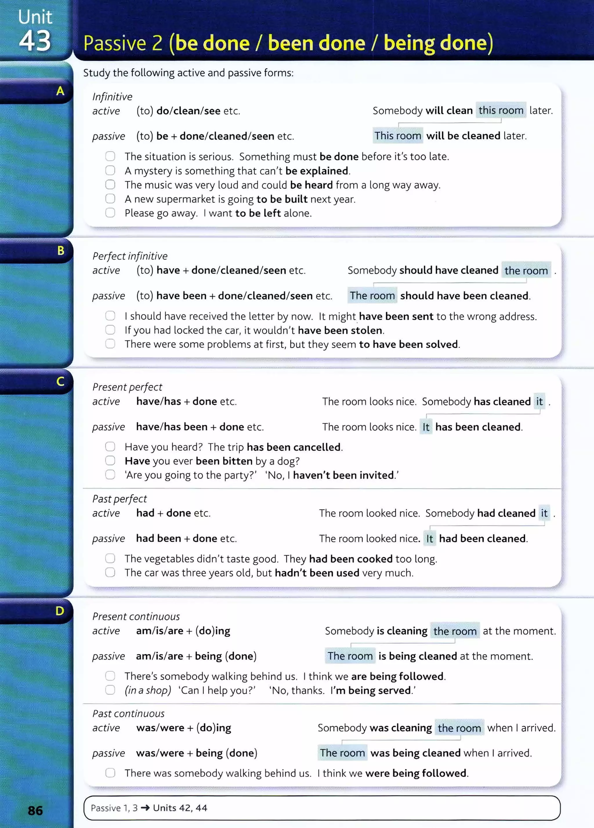 Study the following active and passive forms:
Infinitive
active (to) do/dean/see etc. Somebody will dean this room later.
passive (to) be+ done/cleaned/seen etc. This room will be cleaned later.
0 The situation is serious. Something must be done before ifs too late.
0 A mystery is something that can't be explained.
0 The music was very loud and could be heard from a long way away.
0 A new supermarket is going to be built next year.
0 Please go away. Iwant to be Left alone.
Perfect infinitive
active (to) have + done/cleaned/seen etc. Somebody should have cleaned the room
passiVe (to) have been + done/cleaned/seen etc. The room should have been cleaned.
0 Ishould have received t he letter by now. lt might have been sent to the wrong address.
C) If you had locked the car, it wouldn't have been stolen.
U There were some problems at first, but they seem to have been solved.
Present perfect
active have/has + done etc. The room looks nice. Somebody has cleaned it .
passiVe have/has been + done etc. The room looks nice. lt has been cleaned.
0 Have you heard? The t rip has been cancelled.
0 Have you ever been bitten by a dog?
C 'Are you going to the party?' 'No, I haven't been invited.'
Past perfect
active had + done etc.
passiVe had been + done etc.
The room looked nice. Somebody had cleaned it .
r
The room looked nice. lt had been cleaned.
0 The vegetables didn't taste good. They had been cooked too long.
0 The car was t hree years old, but hadn't been used very much.
Present continuous
active am/is/are + (do)ing Somebody is cleaning the room at the moment.
I
passiVe am/is/are + being (done) The room is being cleaned at the moment.
0 There's somebody walking behind us. Ithink we are being followed .
0 (in ashop) 'Can I help you?' 'No, thanks. I'm being served.'
Past continuous
active was/were+ (do)ing Somebody was cleaning the room when Iarrived.
~--------------~
passiVe was/were + being (done) The room was being cleaned when Iarrived.
0 There was somebody walking behind us. Ithink we were being followed.
 