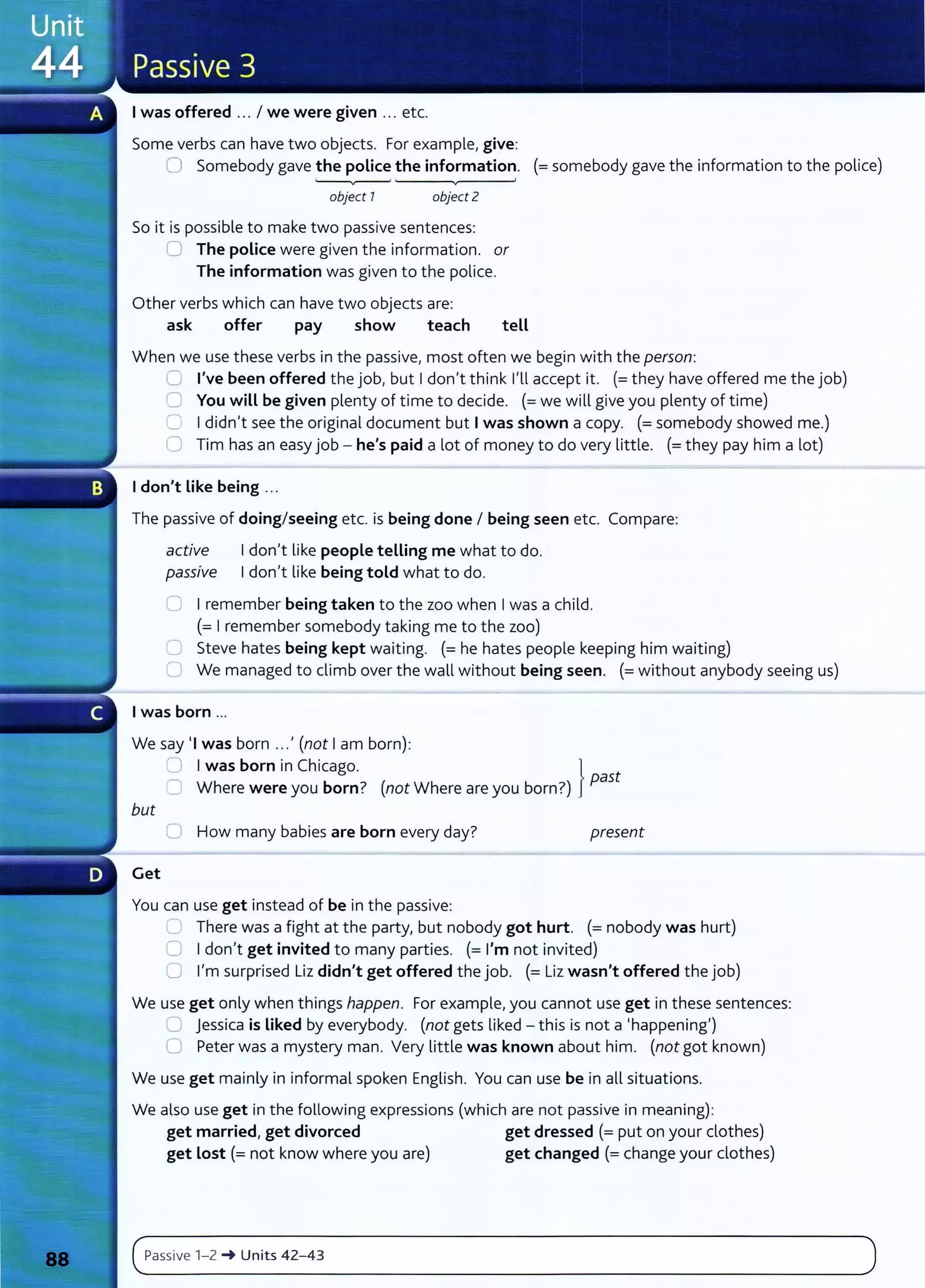 I was offered ... I we were given ... etc.
Some verbs can have two objects. For example, give:
0 Somebody gave the police the information. (=somebody gave the information to the police)
object 7 object 2
So it is possible to make two passive sentences:
0 The police were given the information. or
The information was given to the police.
Other verbs which can have two objects are:
ask offer pay show teach tell
When we use these verbs in the passive, most often we begin with the person:
0 I've been offered the job, but I don't think I'll accept it. (=they have offered me the job)
0 You will be given plenty of time to decide. (=we will give you plenty of time)
0 I didn't see the original document but I was shown a copy. (=somebody showed me.)
0 Tim has an easy job - he's paid a lot of money to do very little. (=they pay him a lot)
I don't Like being ...
The passive of doing/seeing etc. is being done I being seen etc. Compare:
active I don't like people telling me what to do.
passive I don't like being told what to do.
U I remember being taken to the zoo when I was a child.
(=I remember somebody taking me to the zoo)
C Steve hates being kept waiting. (=he hates people keeping him waiting)
C1 We managed to climb over the wall without being seen. (=without anybody seeing us)
I was born ...
We say 'I was born ...' (not I am born):
0 I was born in Chicago. }
C Where were you born? (not Where are you born?) past
but
0 How many babies are born every day? present
Get
You can use get instead of be in the passive:
L.l There was a fight at the party, but nobody got hurt. (= nobody was hurt)
0 I don,t get invited to many parties. (= I'm not invited)
0 I'm surprised Liz didn't get offered the job. (= Liz wasn't offered the job)
We use get only when things happen. For example, you cannot use get in these sentences:
0 jessica is Liked by everybody. (not gets liked - this is not a 'happening')
0 Peter was a mystery man. Very little was known about him. (not got known)
We use get mainly in informal spoken English. You can use be in all situations.
We also use get in the following expressions (which are not passive in meaning):
get married, get divorced get dressed (= put on your clothes)
get Lost(= not know where you are) get changed (=change your clothes)
c~P_
a_
ss_iv_e_1_
-_
z_
~
__
u_n_
it
_
s_4_
z_
- _
4_3_______________________________________________________
)
 