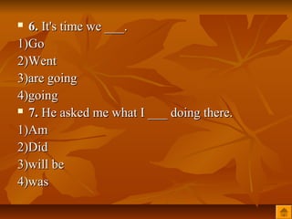  6. It's time we ___.
1)Go
2)Went
3)are going
4)going
 7. He asked me what I ___ doing there.

1)Am
2)Did
3)will be
4)was
 