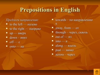 Prepositions in English
Предлоги направления:         towards – по направлению
 to the left — налево         к
 to the right — направо      away, from — от
 up — вверх                  through – через, сквозь
 down – вниз                 out of — из
 off — с                     into — в
 onto — на                   along — вдоль
                              past — мимо
                              across – через
 