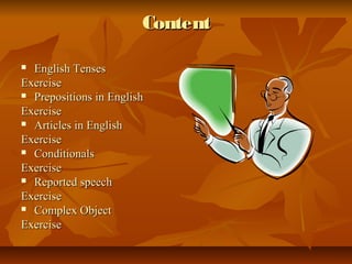 Content

 English Tenses
Exercise
 Prepositions in English

Exercise
 Articles in English

Exercise
 Conditionals

Exercise
 Reported speech

Exercise
 Complex Object

Exercise
 