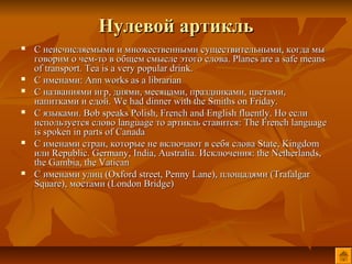Нулевой артикль
   С неисчисляемыми и множественными существительными, когда мы
    говорим о чем-то в общем смысле этого слова. Planes are a safe means
    of transport. Tea is a very popular drink.
   С именами: Ann works as a librarian
   С названиями игр, днями, месяцами, праздниками, цветами,
    напитками и едой. We had dinner with the Smiths on Friday.
   С языками. Bob speaks Polish, French and English fluently. Но если
    используется слово language то артикль ставится: The French language
    is spoken in parts of Canada
   С именами стран, которые не включают в себя слова State, Kingdom
    или Republic. Germany, India, Australia. Исключения: the Netherlands,
    the Gambia, the Vatican
   С именами улиц (Oxford street, Penny Lane), площадями (Trafalgar
    Square), мостами (London Bridge)
 