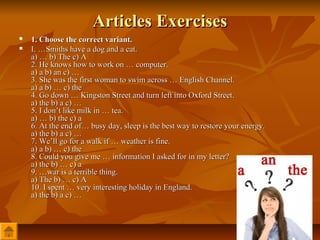 Articles Exercises
   1. Choose the correct variant.
   I. …Smiths have a dog and a cat.
    a) … b) The c) A
    2. He knows how to work on … computer.
    a) a b) an c) …
    3. She was the first woman to swim across … English Channel.
    a) a b) … c) the
    4. Go down … Kingston Street and turn left into Oxford Street.
    a) the b) a c) …
    5. I don’t like milk in … tea.
    a) … b) the с) а
    6. At the end of… busy day, sleep is the best way to restore your energy.
    a) the b) a c) …
    7. We’ll go for a walk if … weather is fine.
    a) a b) … c) the
    8. Could you give me … information I asked for in my letter?
    a) the b) … c) a
    9. …war is a terrible thing.
    a) The b) … с) А
    10. I spent … very interesting holiday in England.
    a) the b) a c) …
 