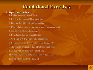 Conditional Exercises
   Open the brackets:
   1. If I hear the thief I (catch) him.
    2. I (go) to the cinema if I had more time.
    3. I will call her if I (find out) her number.
    4. If they (be) rich they would stay in a more expensive hotel.
    5. She (feel) ill if she eats so much.
    6. If he skis too fast he (break) his leg.
    7. You (get) wet if you don’t take an umbrella.
    8. He (cause) an accident if he drives too dangerously.
    9. They would get drunk if they (drink) too much beer.
    10. If you steal the purse they (arrest) you.
    11. If she (explain) him the situation he will understand it.
    12. If he offered me a job I (take) it.
 