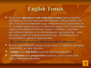 English Tenses
   Зачастую времена в английском языке представляют
    трудности для изучающих английский. Объясняется это
    тем, что система времен в английском языке непохожа на
    ту, которая используется в русском языке, хотя некоторые
    параллели провести все же можно. Однако у системы
    английских времен есть неоспоримое достоинство – она
    обладает строгой упорядоченностью, логичностью, и
    подчиняется законам грамматики.
     Английские времена. Краткая характеристика
   Всего в английском языке существует 12 времен, которые
    делятся на четыре группы:
   - simple или indefinite (группа простых времен);
   - continuous или progressive (группа длительных или
    продолженных времен);
 