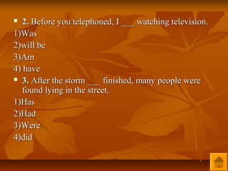   2. Before you telephoned, I ___ watching television.
1)Was
2)will be
3)Am
4) have
 3. After the storm ___ finished, many people were

   found lying in the street.
1)Has
2)Had
3)Were
4)did
 
