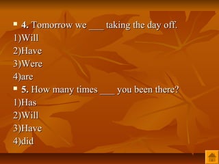  4. Tomorrow we ___ taking the day off.
1)Will
2)Have
3)Were
4)are
 5. How many times ___ you been there?

1)Has
2)Will
3)Have
4)did
 