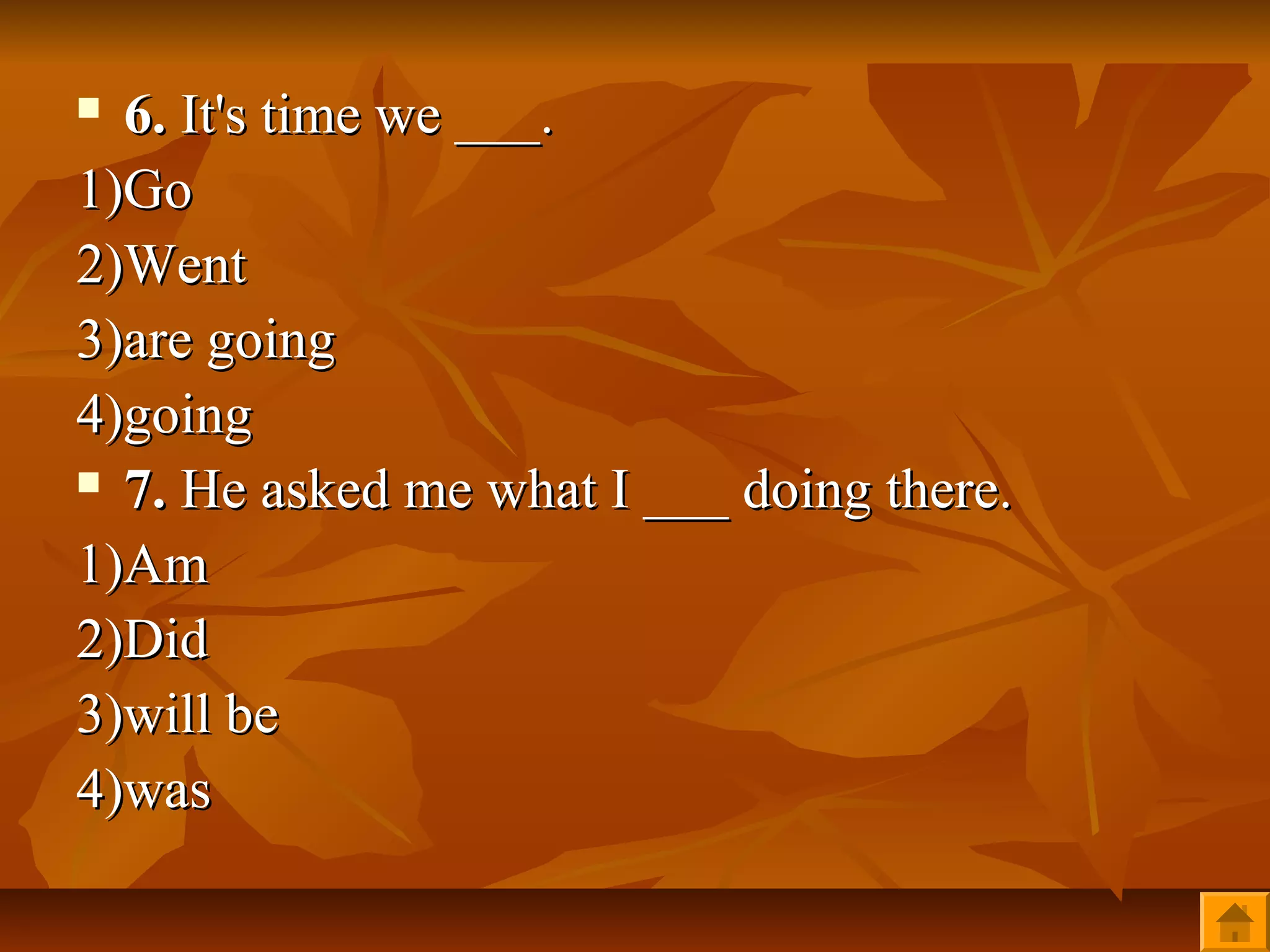  6. It's time we ___.
1)Go
2)Went
3)are going
4)going
 7. He asked me what I ___ doing there.

1)Am
2)Did
3)will be
4)was
 