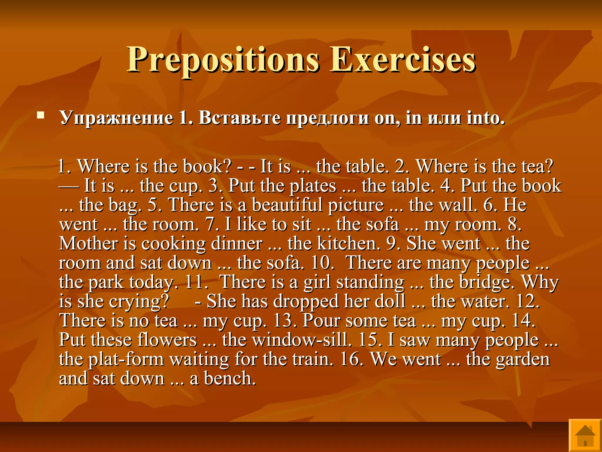 Prepositions Exercises
   Упражнение 1. Вставьте предлоги on, in или into.

    1. Where is the book? - - It is ... the table. 2. Where is the tea?
    — It is ... the cup. 3. Put the plates ... the table. 4. Put the book
    ... the bag. 5. There is a beautiful picture ... the wall. 6. He
    went ... the room. 7. I like to sit ... the sofa ... my room. 8.
    Mother is cooking dinner ... the kitchen. 9. She went ... the
    room and sat down ... the sofa. 10. There are many people ...
    the park today. 11. There is a girl standing ... the bridge. Why
    is she crying? - She has dropped her doll ... the water. 12.
    There is no tea ... my cup. 13. Pour some tea ... my cup. 14.
    Put these flowers ... the window-sill. 15. I saw many people ...
    the plat-form waiting for the train. 16. We went ... the garden
    and sat down ... a bench.
 