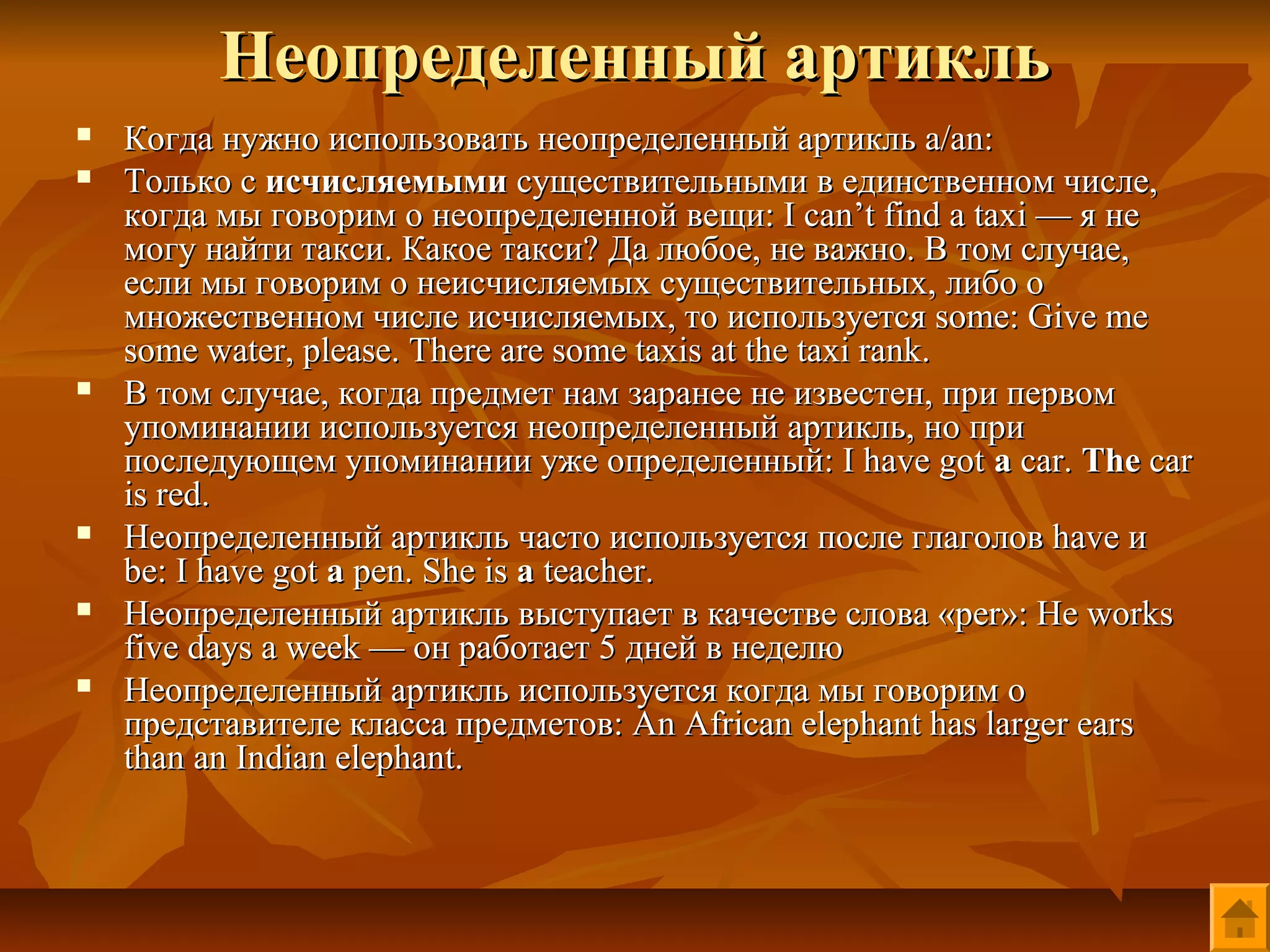 Неопределенный артикль
   Когда нужно использовать неопределенный артикль a/an:
   Только с исчисляемыми существительными в единственном числе,
    когда мы говорим о неопределенной вещи: I can’t find a taxi — я не
    могу найти такси. Какое такси? Да любое, не важно. В том случае,
    если мы говорим о неисчисляемых существительных, либо о
    множественном числе исчисляемых, то используется some: Give me
    some water, please. There are some taxis at the taxi rank.
   В том случае, когда предмет нам заранее не известен, при первом
    упоминании используется неопределенный артикль, но при
    последующем упоминании уже определенный: I have got a car. The car
    is red.
   Неопределенный артикль часто используется после глаголов have и
    be: I have got a pen. She is a teacher.
   Неопределенный артикль выступает в качестве слова «per»: He works
    five days a week — он работает 5 дней в неделю
   Неопределенный артикль используется когда мы говорим о
    представителе класса предметов: An African elephant has larger ears
    than an Indian elephant.
 