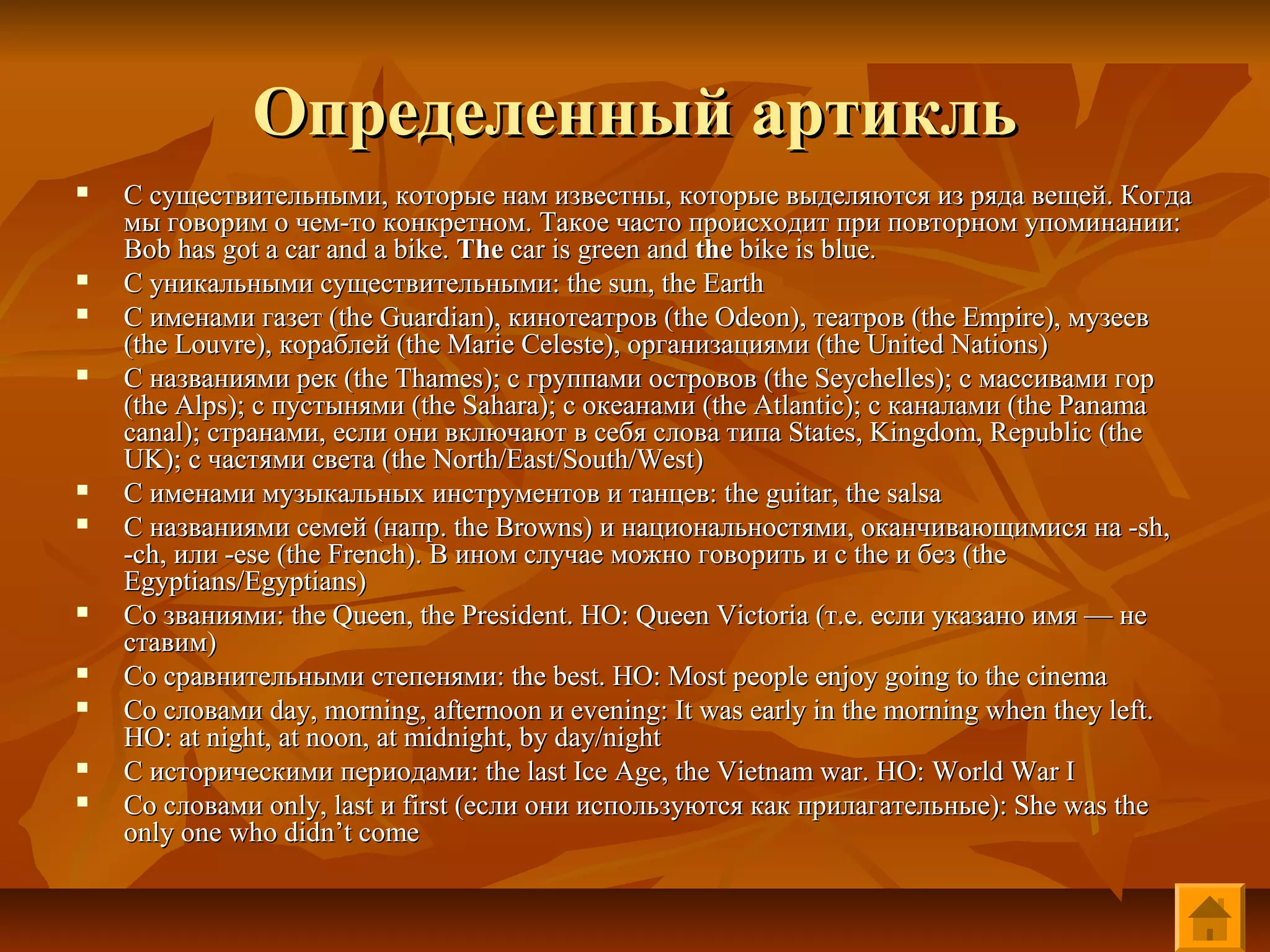 Определенный артикль
   С существительными, которые нам известны, которые выделяются из ряда вещей. Когда
    мы говорим о чем-то конкретном. Такое часто происходит при повторном упоминании:
    Bob has got a car and a bike. The car is green and the bike is blue.
   С уникальными существительными: the sun, the Earth
   С именами газет (the Guardian), кинотеатров (the Odeon), театров (the Empire), музеев
    (the Louvre), кораблей (the Marie Celeste), организациями (the United Nations)
   С названиями рек (the Thames); с группами островов (the Seychelles); с массивами гор
    (the Alps); с пустынями (the Sahara); с океанами (the Atlantic); с каналами (the Panama
    canal); странами, если они включают в себя слова типа States, Kingdom, Republic (the
    UK); с частями света (the North/East/South/West)
   С именами музыкальных инструментов и танцев: the guitar, the salsa
   С названиями семей (напр. the Browns) и национальностями, оканчивающимися на -sh,
    -ch, или -ese (the French). В ином случае можно говорить и с the и без (the
    Egyptians/Egyptians)
   Со званиями: the Queen, the President. НО: Queen Victoria (т.е. если указано имя — не
    ставим)
   Со сравнительными степенями: the best. НО: Most people enjoy going to the cinema
   Со словами day, morning, afternoon и evening: It was early in the morning when they left.
    НО: at night, at noon, at midnight, by day/night
   С историческими периодами: the last Ice Age, the Vietnam war. НО: World War I
   Со словами only, last и first (если они используются как прилагательные): She was the
    only one who didn’t come
 