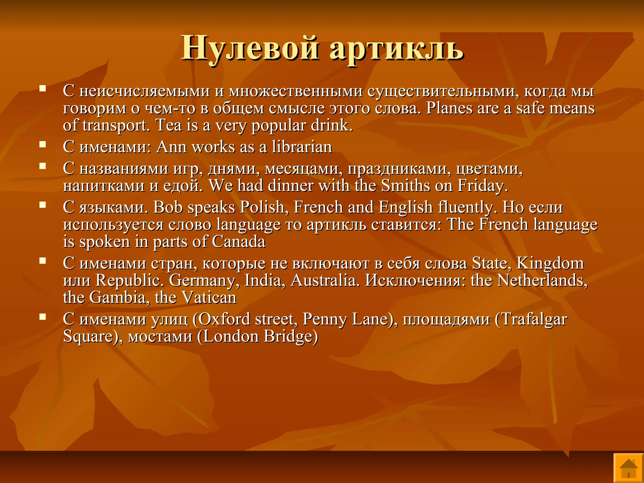 Нулевой артикль
   С неисчисляемыми и множественными существительными, когда мы
    говорим о чем-то в общем смысле этого слова. Planes are a safe means
    of transport. Tea is a very popular drink.
   С именами: Ann works as a librarian
   С названиями игр, днями, месяцами, праздниками, цветами,
    напитками и едой. We had dinner with the Smiths on Friday.
   С языками. Bob speaks Polish, French and English fluently. Но если
    используется слово language то артикль ставится: The French language
    is spoken in parts of Canada
   С именами стран, которые не включают в себя слова State, Kingdom
    или Republic. Germany, India, Australia. Исключения: the Netherlands,
    the Gambia, the Vatican
   С именами улиц (Oxford street, Penny Lane), площадями (Trafalgar
    Square), мостами (London Bridge)
 
