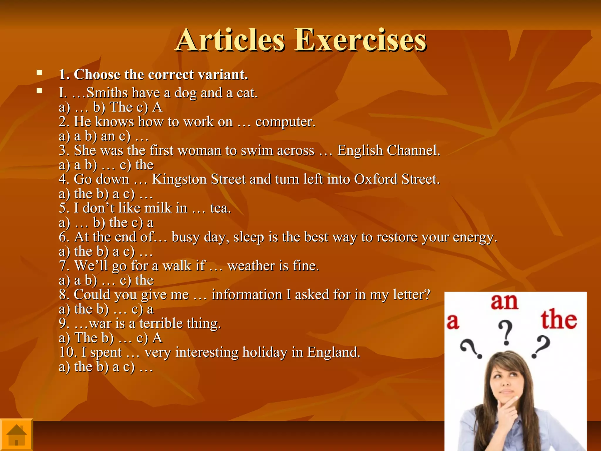 Articles Exercises
   1. Choose the correct variant.
   I. …Smiths have a dog and a cat.
    a) … b) The c) A
    2. He knows how to work on … computer.
    a) a b) an c) …
    3. She was the first woman to swim across … English Channel.
    a) a b) … c) the
    4. Go down … Kingston Street and turn left into Oxford Street.
    a) the b) a c) …
    5. I don’t like milk in … tea.
    a) … b) the с) а
    6. At the end of… busy day, sleep is the best way to restore your energy.
    a) the b) a c) …
    7. We’ll go for a walk if … weather is fine.
    a) a b) … c) the
    8. Could you give me … information I asked for in my letter?
    a) the b) … c) a
    9. …war is a terrible thing.
    a) The b) … с) А
    10. I spent … very interesting holiday in England.
    a) the b) a c) …
 