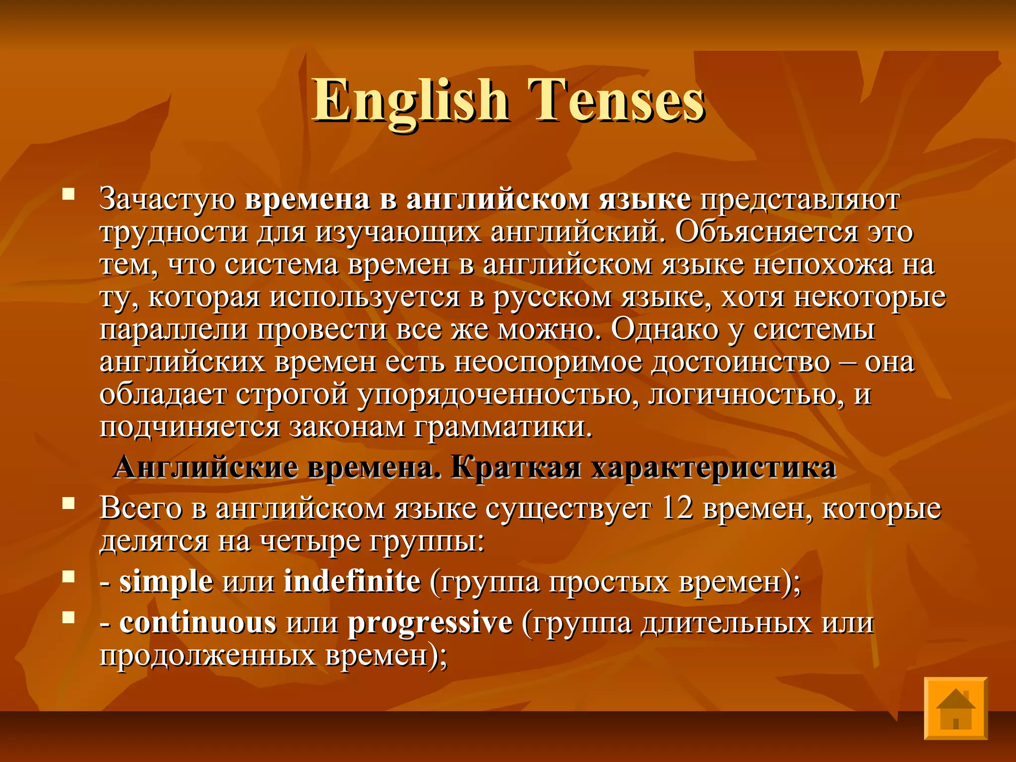 English Tenses
   Зачастую времена в английском языке представляют
    трудности для изучающих английский. Объясняется это
    тем, что система времен в английском языке непохожа на
    ту, которая используется в русском языке, хотя некоторые
    параллели провести все же можно. Однако у системы
    английских времен есть неоспоримое достоинство – она
    обладает строгой упорядоченностью, логичностью, и
    подчиняется законам грамматики.
     Английские времена. Краткая характеристика
   Всего в английском языке существует 12 времен, которые
    делятся на четыре группы:
   - simple или indefinite (группа простых времен);
   - continuous или progressive (группа длительных или
    продолженных времен);
 