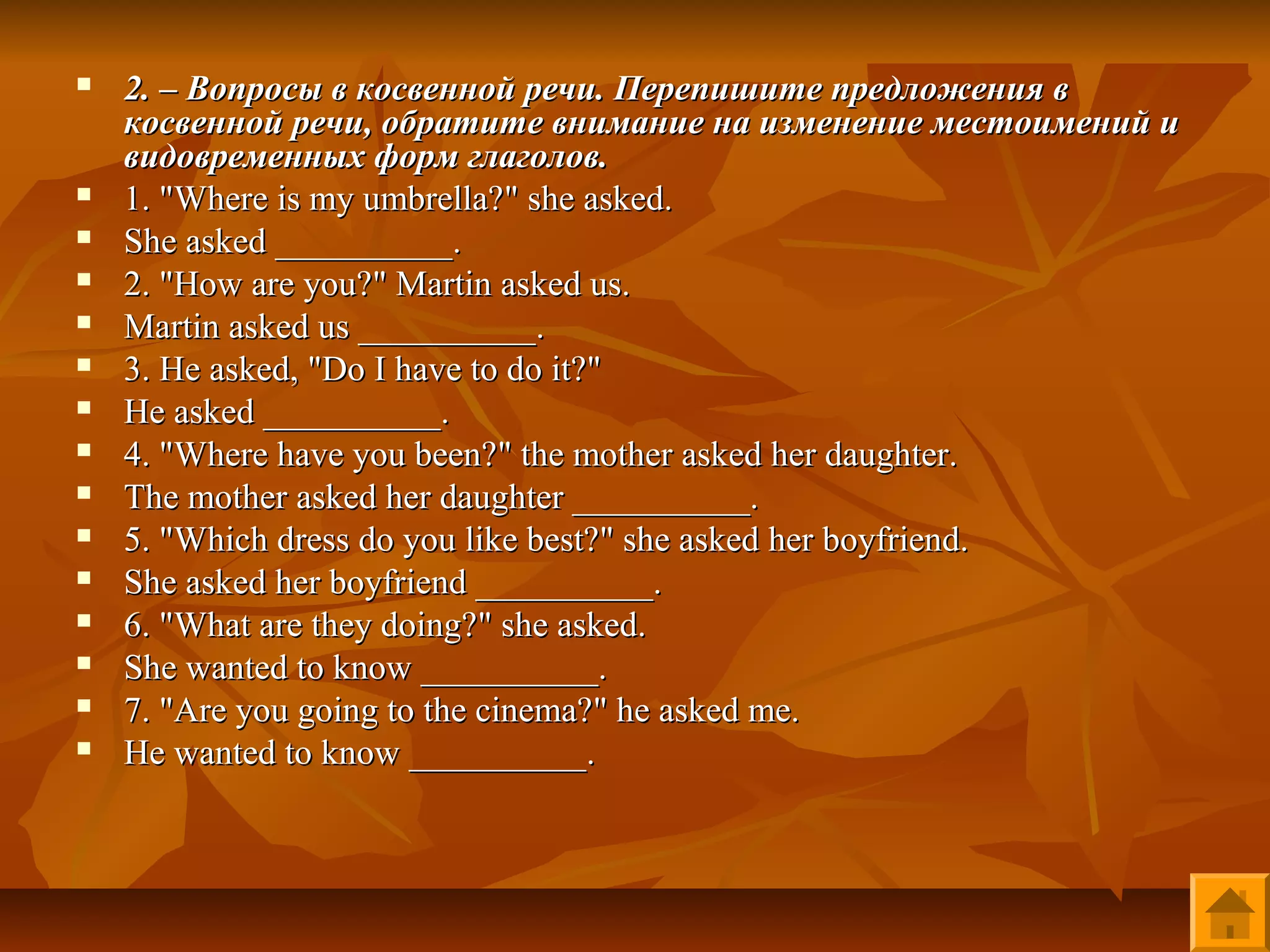    2. – Вопросы в косвенной речи. Перепишите предложения в
    косвенной речи, обратите внимание на изменение местоимений и
    видовременных форм глаголов.
   1. "Where is my umbrella?" she asked.
   She asked __________.
   2. "How are you?" Martin asked us.
   Martin asked us __________.
   3. He asked, "Do I have to do it?"
   He asked __________.
   4. "Where have you been?" the mother asked her daughter.
   The mother asked her daughter __________.
   5. "Which dress do you like best?" she asked her boyfriend.
   She asked her boyfriend __________.
   6. "What are they doing?" she asked.
   She wanted to know __________.
   7. "Are you going to the cinema?" he asked me.
   He wanted to know __________.
 