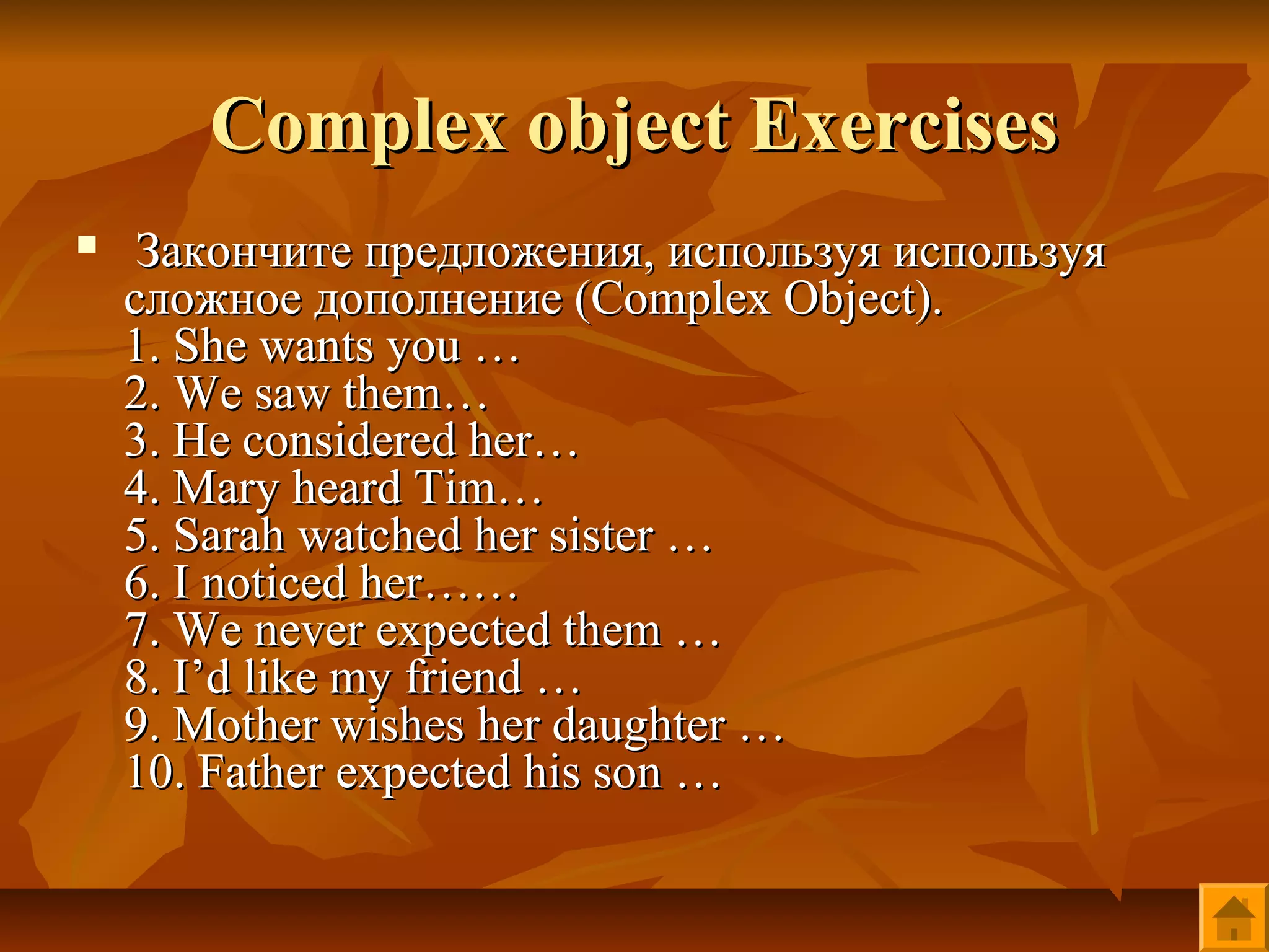 Complex object Exercises
    Закончите предложения, используя используя
    сложное дополнение (Complex Object).
    1. She wants you …
    2. We saw them…
    3. He considered her…
    4. Mary heard Tim…
    5. Sarah watched her sister …
    6. I noticed her……
    7. We never expected them …
    8. I’d like my friend …
    9. Mother wishes her daughter …
    10. Father expected his son …
 