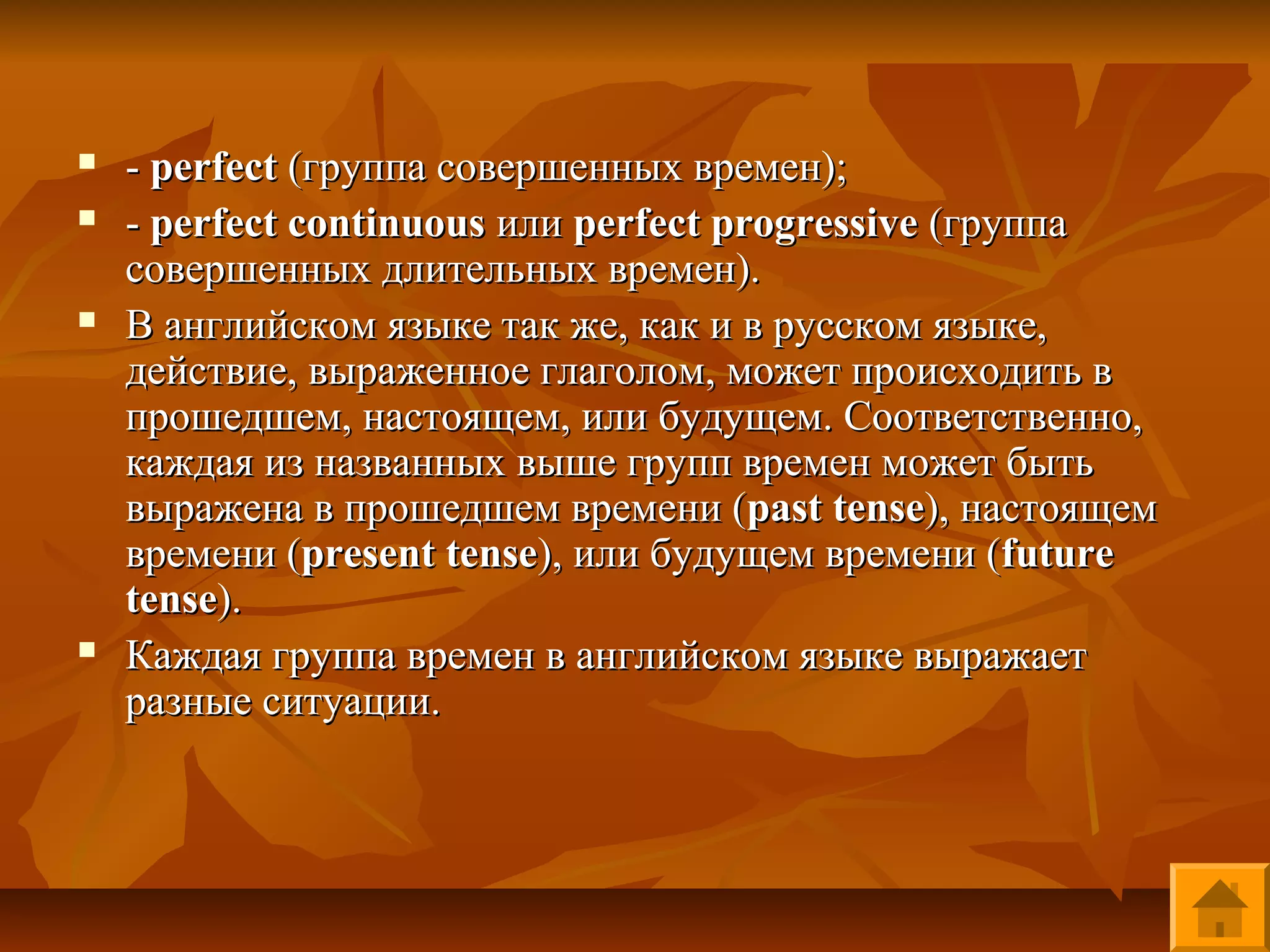   - perfect (группа совершенных времен);
   - perfect continuous или perfect progressive (группа
    совершенных длительных времен).
   В английском языке так же, как и в русском языке,
    действие, выраженное глаголом, может происходить в
    прошедшем, настоящем, или будущем. Соответственно,
    каждая из названных выше групп времен может быть
    выражена в прошедшем времени (past tense), настоящем
    времени (present tense), или будущем времени (future
    tense).
   Каждая группа времен в английском языке выражает
    разные ситуации.
 