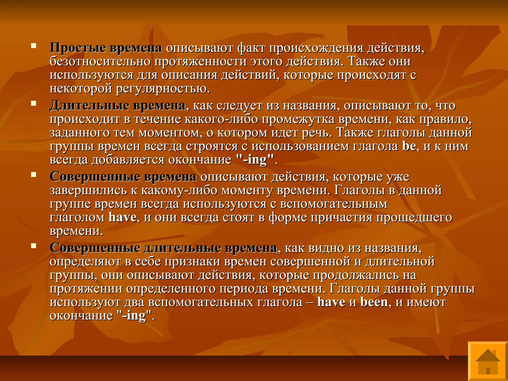    Простые времена описывают факт происхождения действия,
    безотносительно протяженности этого действия. Также они
    используются для описания действий, которые происходят с
    некоторой регулярностью.
   Длительные времена, как следует из названия, описывают то, что
    происходит в течение какого-либо промежутка времени, как правило,
    заданного тем моментом, о котором идет речь. Также глаголы данной
    группы времен всегда строятся с использованием глагола be, и к ним
    всегда добавляется окончание "-ing".
   Совершенные времена описывают действия, которые уже
    завершились к какому-либо моменту времени. Глаголы в данной
    группе времен всегда используются с вспомогательным
    глаголом have, и они всегда стоят в форме причастия прошедшего
    времени.
   Совершенные длительные времена, как видно из названия,
    определяют в себе признаки времен совершенной и длительной
    группы, они описывают действия, которые продолжались на
    протяжении определенного периода времени. Глаголы данной группы
    используют два вспомогательных глагола – have и been, и имеют
    окончание "-ing".
 
