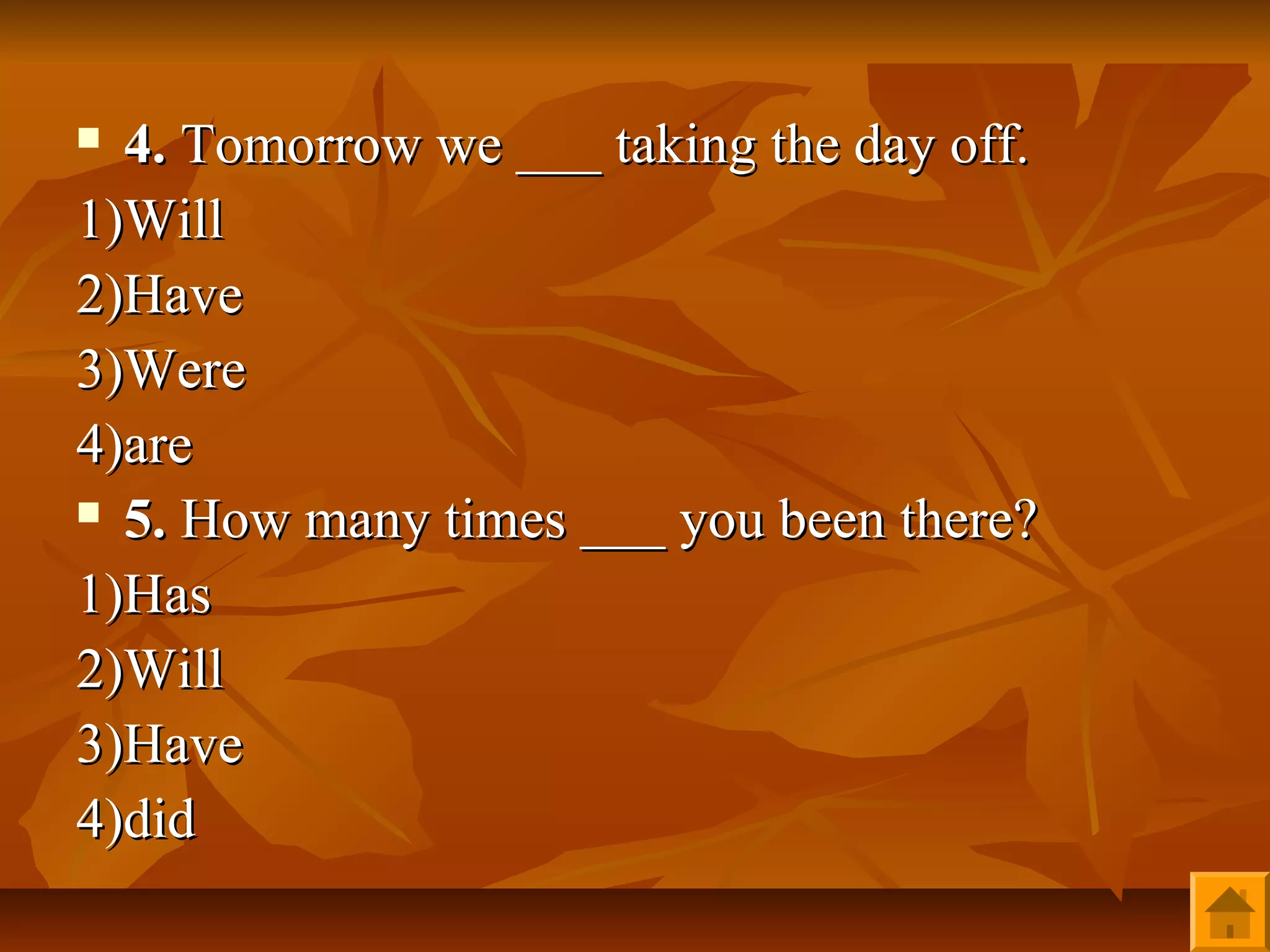  4. Tomorrow we ___ taking the day off.
1)Will
2)Have
3)Were
4)are
 5. How many times ___ you been there?

1)Has
2)Will
3)Have
4)did
 