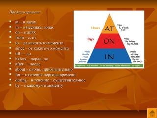 Предлоги времени:

   at – в часах
   in – в месяцах, годах
   on – в днях
   from – c, от
   to – до какого-то момента
   since – от какого-то момента
   till — до
   before – перед, до
   after — после
   about – около, приблизительно
   for – в течение периода времени
   during – в течение + существительное
   by – к какому-то моменту
 