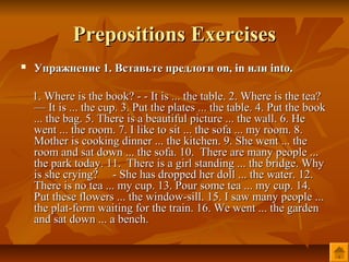 Prepositions Exercises
   Упражнение 1. Вставьте предлоги on, in или into.

    1. Where is the book? - - It is ... the table. 2. Where is the tea?
    — It is ... the cup. 3. Put the plates ... the table. 4. Put the book
    ... the bag. 5. There is a beautiful picture ... the wall. 6. He
    went ... the room. 7. I like to sit ... the sofa ... my room. 8.
    Mother is cooking dinner ... the kitchen. 9. She went ... the
    room and sat down ... the sofa. 10. There are many people ...
    the park today. 11. There is a girl standing ... the bridge. Why
    is she crying? - She has dropped her doll ... the water. 12.
    There is no tea ... my cup. 13. Pour some tea ... my cup. 14.
    Put these flowers ... the window-sill. 15. I saw many people ...
    the plat-form waiting for the train. 16. We went ... the garden
    and sat down ... a bench.
 