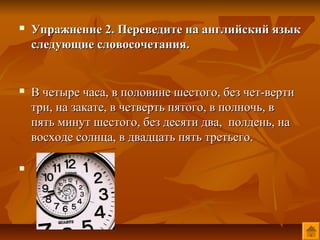    Упражнение 2. Переведите на английский язык
    следующие словосочетания.


   В четыре часа, в половине шестого, без чет-верти
    три, на закате, в четверть пятого, в полночь, в
    пять минут шестого, без десяти два, полдень, на
    восходе солнца, в двадцать пять третьего.


 
