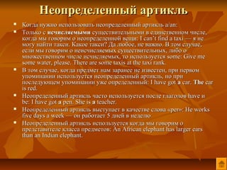 Неопределенный артикль
   Когда нужно использовать неопределенный артикль a/an:
   Только с исчисляемыми существительными в единственном числе,
    когда мы говорим о неопределенной вещи: I can’t find a taxi — я не
    могу найти такси. Какое такси? Да любое, не важно. В том случае,
    если мы говорим о неисчисляемых существительных, либо о
    множественном числе исчисляемых, то используется some: Give me
    some water, please. There are some taxis at the taxi rank.
   В том случае, когда предмет нам заранее не известен, при первом
    упоминании используется неопределенный артикль, но при
    последующем упоминании уже определенный: I have got a car. The car
    is red.
   Неопределенный артикль часто используется после глаголов have и
    be: I have got a pen. She is a teacher.
   Неопределенный артикль выступает в качестве слова «per»: He works
    five days a week — он работает 5 дней в неделю
   Неопределенный артикль используется когда мы говорим о
    представителе класса предметов: An African elephant has larger ears
    than an Indian elephant.
 