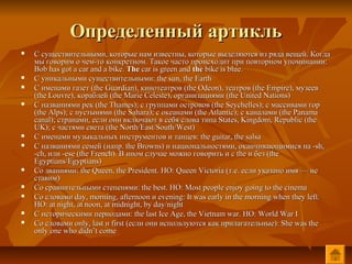 Определенный артикль
   С существительными, которые нам известны, которые выделяются из ряда вещей. Когда
    мы говорим о чем-то конкретном. Такое часто происходит при повторном упоминании:
    Bob has got a car and a bike. The car is green and the bike is blue.
   С уникальными существительными: the sun, the Earth
   С именами газет (the Guardian), кинотеатров (the Odeon), театров (the Empire), музеев
    (the Louvre), кораблей (the Marie Celeste), организациями (the United Nations)
   С названиями рек (the Thames); с группами островов (the Seychelles); с массивами гор
    (the Alps); с пустынями (the Sahara); с океанами (the Atlantic); с каналами (the Panama
    canal); странами, если они включают в себя слова типа States, Kingdom, Republic (the
    UK); с частями света (the North/East/South/West)
   С именами музыкальных инструментов и танцев: the guitar, the salsa
   С названиями семей (напр. the Browns) и национальностями, оканчивающимися на -sh,
    -ch, или -ese (the French). В ином случае можно говорить и с the и без (the
    Egyptians/Egyptians)
   Со званиями: the Queen, the President. НО: Queen Victoria (т.е. если указано имя — не
    ставим)
   Со сравнительными степенями: the best. НО: Most people enjoy going to the cinema
   Со словами day, morning, afternoon и evening: It was early in the morning when they left.
    НО: at night, at noon, at midnight, by day/night
   С историческими периодами: the last Ice Age, the Vietnam war. НО: World War I
   Со словами only, last и first (если они используются как прилагательные): She was the
    only one who didn’t come
 
