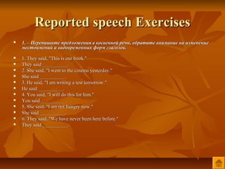 Reported speech Exercises
   1. – Перепишите предложения в косвенной речи, обратите внимание на изменение
    местоимений и видовременных форм глаголов.
   1. They said, "This is our book."
   They said __________.
   2. She said, "I went to the cinema yesterday."
   She said __________.
   3. He said, "I am writing a test tomorrow."
   He said __________.
   4. You said, "I will do this for him."
   You said __________.
   5. She said, "I am not hungry now."
   She said __________.
   6. They said, "We have never been here before."
   They said __________.
 