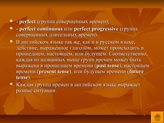    - perfect (группа совершенных времен);
   - perfect continuous или perfect progressive (группа
    совершенных длительных времен).
   В английском языке так же, как и в русском языке,
    действие, выраженное глаголом, может происходить в
    прошедшем, настоящем, или будущем. Соответственно,
    каждая из названных выше групп времен может быть
    выражена в прошедшем времени (past tense), настоящем
    времени (present tense), или будущем времени (future
    tense).
   Каждая группа времен в английском языке выражает
    разные ситуации.
 