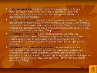    Простые времена описывают факт происхождения действия,
    безотносительно протяженности этого действия. Также они
    используются для описания действий, которые происходят с
    некоторой регулярностью.
   Длительные времена, как следует из названия, описывают то, что
    происходит в течение какого-либо промежутка времени, как правило,
    заданного тем моментом, о котором идет речь. Также глаголы данной
    группы времен всегда строятся с использованием глагола be, и к ним
    всегда добавляется окончание "-ing".
   Совершенные времена описывают действия, которые уже
    завершились к какому-либо моменту времени. Глаголы в данной
    группе времен всегда используются с вспомогательным
    глаголом have, и они всегда стоят в форме причастия прошедшего
    времени.
   Совершенные длительные времена, как видно из названия,
    определяют в себе признаки времен совершенной и длительной
    группы, они описывают действия, которые продолжались на
    протяжении определенного периода времени. Глаголы данной группы
    используют два вспомогательных глагола – have и been, и имеют
    окончание "-ing".
 