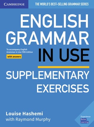 ENGLISH
GRAMMAR
IN USE
THE WORLD’S BEST-SELLING GRAMMAR SERIES
Be te Learnin is our sim le ap roach where
insights shape content that drives esults.
Discover more:
cambri e.o /be e lea nin
978
1
316
63174
4
Redman:
English
Vocabulary
in
Use
pre-int
and
int
Cover
C
M
Y
K
Be te Learnin is our sim le ap roach where
deeper insights help shape richer content that
drives stronger esults .
Discover more:
cambri e.o /be e lea nin
Be te Learnin is our sim le ap roach where
deeper insights help shape richer content that
drives stronger esults .
Discover more:
cambri e.o /be e lea nin
REDMAN
-0-521-
9-
ENGLISH
VOCABULARY
IN
USE
Pre-intermediate
&interme
iate
(with
answers)
&CD-ROM
CMYK
I
Be te Learnin is our sim le ap roach where
deeper insights help shape richer content that
drives stronger esults.
Discover more:
cambri e.o /be e lea nin
•
9781107539303
Hewings:
Advanced
Grammar
in
Use
With
answers
&
ebook
3rd
Edition
Cover
C
M
Y
K
˜ ˜
˜
˜
Be te Learnin is our sim le ap roach where
insights shape content that drives esults.
Discover more:
cambri e.o /be e lea nin
978
1
316
63171
3
Redman:
English
Vocabulary
in
Use
pre-int
and
int
Cover
C
M
Y
K
REDMAN
978-0-
21-14989-1
ENGLISH
VOCABULARY
IN
USE
Pre-interme
iate
&i
termediate
(with
answers)
&CD-ROM
CMYK
Be te Learnin is our sim le ap roach where
deeper insights help shape richer content that
drives stronger esults.
Discover more:
cambri e.o /be e lea nin
•
•
•
9781107539303
Hewings:
Advanced
Grammar
in
Use
With
answers
&
ebook
r
Edition
C
ver
C
M
Y
K
Be te Learnin is our sim le ap roach where
deeper insights help shape richer content that
drives stronger esults.
Discover more:
cambri e.o /be e lea nin
Be te Learnin is our sim le ap roach where
deeper insights help shape richer content that
drives stronger esults.
Discover more:
cambri e.or /be e lea nin
Louise Hashemi
with Raymond Murphy
Hashemi
&
Murphy
To accompany English
Grammar in Use Fifth Edition
with answers
SUPPLEMENTARY
EXERCISES
 