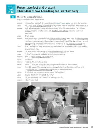 Units
137-
145
Present perfect and present
(I have done / I have been doing and I do / I am doing)
Choose the correct alternative.
Megan meets her friend Jess in a cafe.
megan: Hi, Jess, how are you? (1) I haven’t seen / I haven’t been seeing you since the summer.
jess: No, (2) I’ve been revising / I’ve revised for my exams. They’re next week. What about you?
megan: Well, a few days ago I met a website designer, Steve, (3) who’s looking / who’s been
looking for some help for weeks. (4) He offers / He’s offered me some work from
next week.
jess: That’s great.
megan: Yeah, and every day since then (5) I look / I’ve been looking at his sites. (6) He’s designed /
He’s been designing three or four really cool ones already. But (7) he doesn’t have / he isn’t
having enough time to do all the new ones. That’s why (8) he’s needing / he needs me.
jess: That’s really good. Hey, who’s that guy over there? (9) He’s looked / He’s been looking
at us since we met.
megan: Oh, wow, that’s Steve, the guy (10) I’ve been telling / I tell you about.
jess: (11) He’s looking / He looks like a student or something.
megan: Shh. (12) He’s coming / He comes over.
steve: Hi, Megan.
megan: Hi Steve, this is my friend Jess.
steve: Hello. (13) Do you using / Are you using the wi-fi in here at the moment?
jess: Yes. (14) I come / I’m coming here most days for lunch and since there’s free wi-fi
(15) I’ve checked / I’ve been checking my email at the same time.
steve: And (16) do you enjoy / are you enjoying the food here?
jess: Er, yes. It’s always very good. But why?
steve: Oh, just interested. (17) I own / I’m owning this cafe.
megan: I didn’t know that!
31
Units
1–4,
7–12
19
English Grammar in Use Supplementary Exercises
 