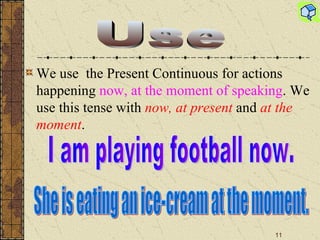 We use  the Present Continuous for actions happening  now, at the moment of speaking . We use this tense with  now, at present  and  at the moment .  Use I am playing football now. She is eating an ice-cream at the moment. 