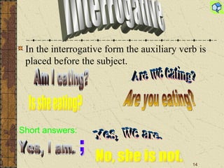 In the interrogative form the auxiliary verb is placed before the subject. Am I eating? Is she eating? Are we eating? Are you eating? Short answers : Yes, I am. ; Yes, we are. No, she is not. Interrogative 