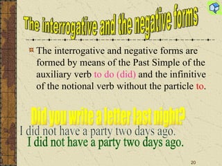 The interrogative and negative forms are formed by means of the P a st Simple of the auxiliary verb  to do (did)  and the infinitive of the notional verb without the particle  to . The interrogative and the negative forms Did you write a letter last night? I did not have a party two days ago. 
