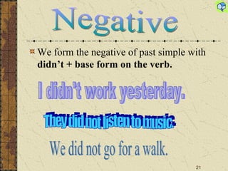 We form the negative of past simple with  didn ’t  + base form on the verb. We did not go for a walk. They did not listen to music. Negative I didn't work yesterday. 