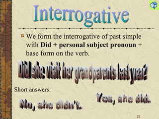 We form the interrogative of past simple with  Did + personal subject pronoun  + base form on the verb. Interrogative Did she visit her grandparents last year? Short answers : No, she didn't. Yes, she did. 