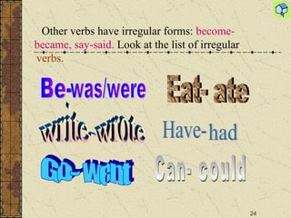 Other verbs have irregular forms :   become-became, say-said.  Look at the list of irregular  verbs.	 Be-  was/were write- wrote Go- went Eat- ate Have- had Can- could 
