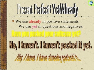 We use  already  in positive statements.  We use  yet  in questions and negatives. Have you packed your suitcase yet? No, I haven't. I haven't packed it yet. Yes, I have. I have already packed it. Present Perfect+Yet/Already 