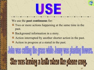 Two or more actions happening at the same time in the past. Background information in a story. Action interrupted by another shorter action in the past. Action in progress at a stated in the past. USE John was cutting the grass while Jenny was planting flowers. She was having a bath when the phone rang. We use the  past continuous  for : 