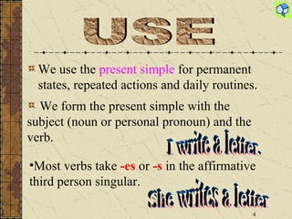 We use the  present simple  for permanent states, repeated actions and daily routines. USE I write a letter. We form the present simple with the  subject (noun or personal pronoun) and the  verb. She writes a letter Most verbs take  -es   or   -s  in the affirmative third person singular. 