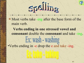 Most verbs take  -ing  after the base form of the main verb.  Verbs ending in one stressed vowel and consonant  double the  consonant  and take  -ing .     Spelling Ex: wash - washing Verbs ending in  -e  drop the  e   and take  -ing .   Ex: take - taking 