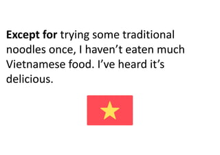 Except for trying some traditional
noodles once, I haven’t eaten much
Vietnamese food. I’ve heard it’s
delicious.
 