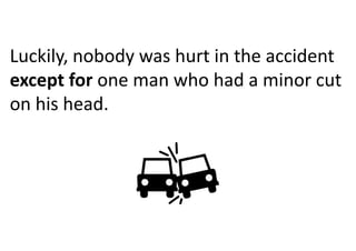 Luckily, nobody was hurt in the accident
except for one man who had a minor cut
on his head.
 