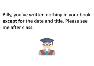 Billy, you’ve written nothing in your book
except for the date and title. Please see
me after class.
 