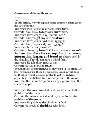 10
Common mistakes with nouns
JANUARY 27, 2015
image: http://www.englishgrammar.org/images/pdf.gif
In this article, we will explain some common mistakes in
the use of nouns.
Incorrect: I would like to buy some furnitures.
Correct: I would like to buy some furniture.
Incorrect: Have you got any informations?
Correct: Have you got any information?
Incorrect: Have you packed your luggages?
Correct: Have you packed your luggage?
Incorrect: Is there any breads?
Correct: Is there any bread? OR Are there any loaves?
Explanation: Nouns like scenery, furniture, news,
information, luggage and bread are always used in
the singular. They do not have a plural form.
Incorrect: He told these news to me.
Correct: He told me this news.
Explanation: The noun news is only used in the singular.
So, we cannot use these before news. When a verb (e.g.
told) takes two objects, we prefer to put the indirect
object (e.g. me) before the direct object (e.g. this news).
Note that the indirect object is usually a person as in the
above example.
Incorrect: The government should pay attention to the
problems of the poors.
Correct: The government should pay attention to the
problems of the poor.
Incorrect: He provided the blinds with food.
Correct: He provided the blind with food.
 